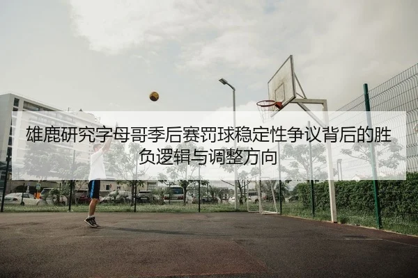 雄鹿研究字母哥季后赛罚球稳定性争议背后的胜负逻辑与调整方向