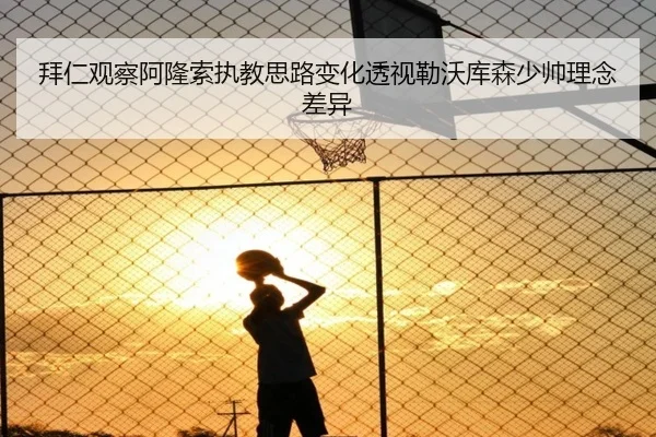 拜仁观察阿隆索执教思路变化透视勒沃库森少帅理念差异