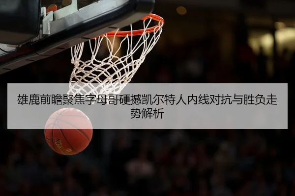 雄鹿前瞻聚焦字母哥硬撼凯尔特人内线对抗与胜负走势解析