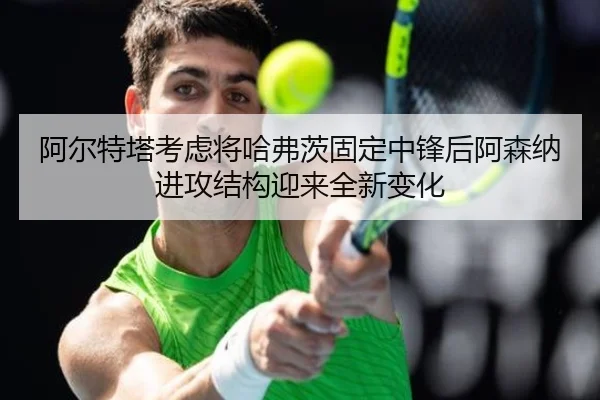 阿尔特塔考虑将哈弗茨固定中锋后阿森纳进攻结构迎来全新变化