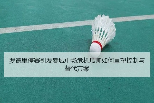 罗德里停赛引发曼城中场危机瓜帅如何重塑控制与替代方案