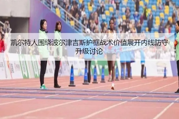 凯尔特人围绕波尔津吉斯护框战术价值展开内线防守升级讨论